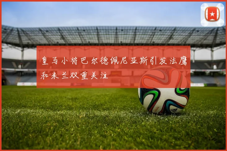 皇马小将巴尔德佩尼亚斯引发法鹰和米兰双重关注