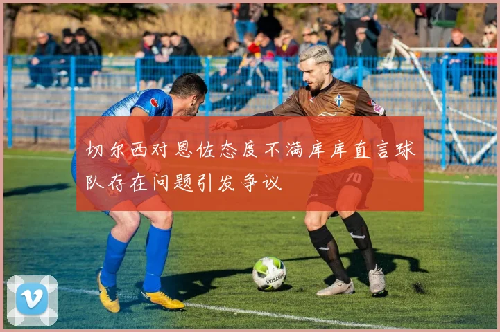 切尔西对恩佐态度不满库库直言球队存在问题引发争议