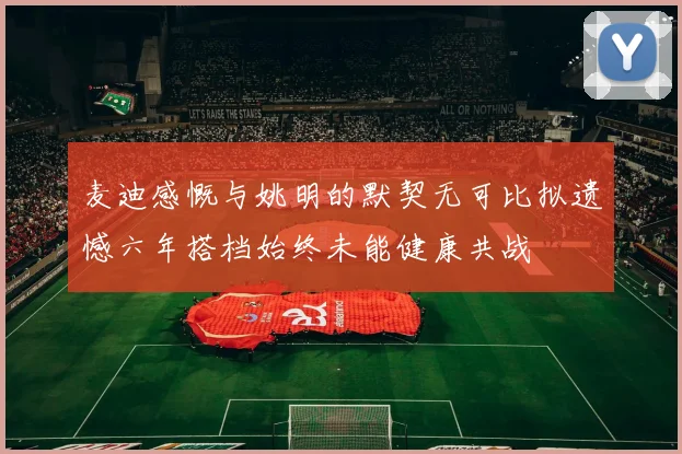 麦迪感慨与姚明的默契无可比拟遗憾六年搭档始终未能健康共战