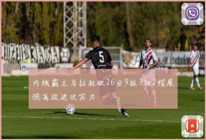 内线霸主马拉狂砍26分9板3助2帽展现高效进攻实力