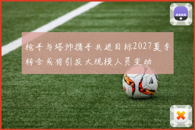 枪手与塔帅携手共进目标2027夏季转会或将引发大规模人员变动
