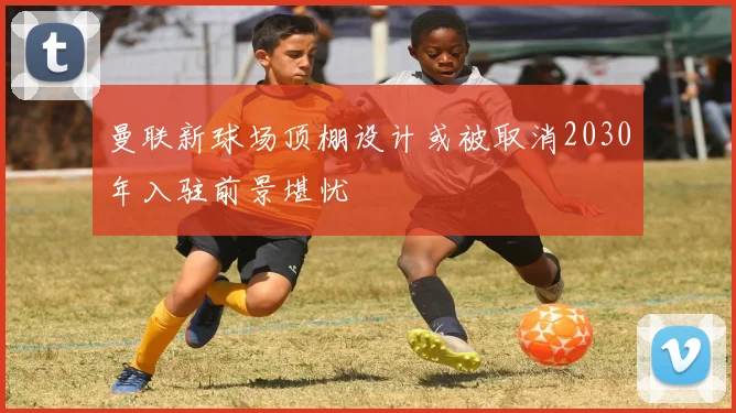 曼联新球场顶棚设计或被取消2030年入驻前景堪忧