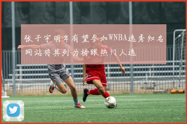 张子宇明年有望参加WNBA选秀知名网站将其列为榜眼热门人选