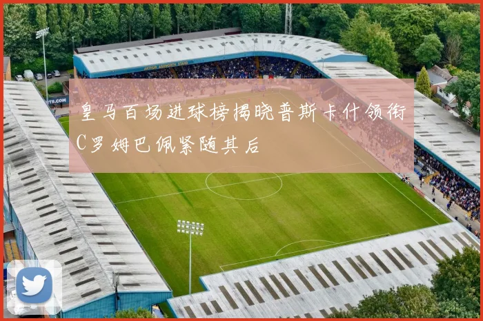皇马百场进球榜揭晓普斯卡什领衔C罗姆巴佩紧随其后