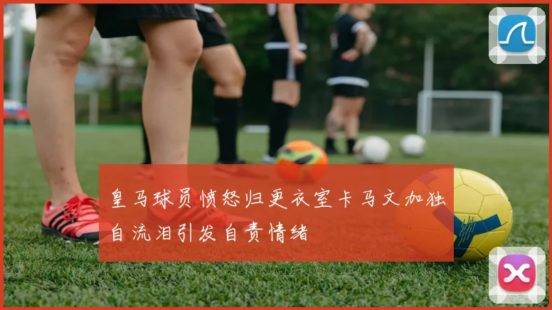 皇马球员愤怒归更衣室卡马文加独自流泪引发自责情绪