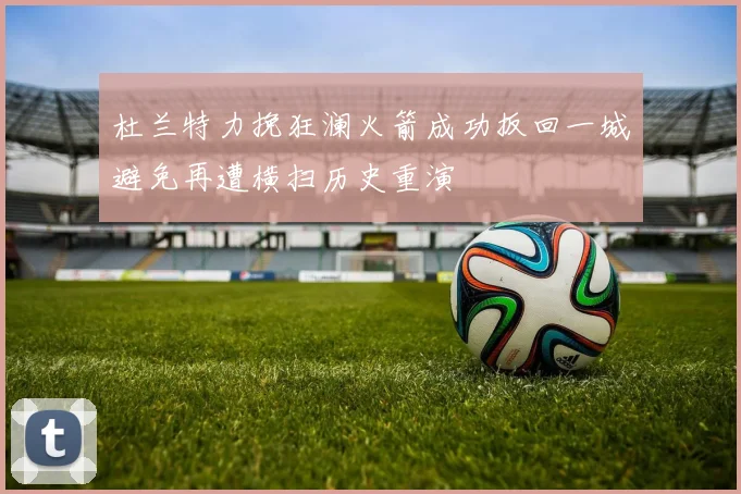 杜兰特力挽狂澜火箭成功扳回一城避免再遭横扫历史重演