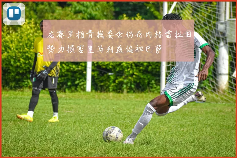 龙赛罗指责裁委会仍存内格雷拉旧势力损害皇马利益偏袒巴萨