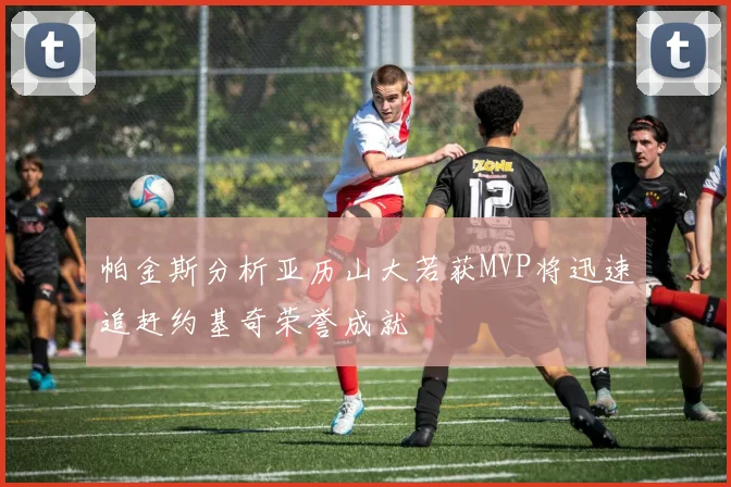 帕金斯分析亚历山大若获MVP将迅速追赶约基奇荣誉成就